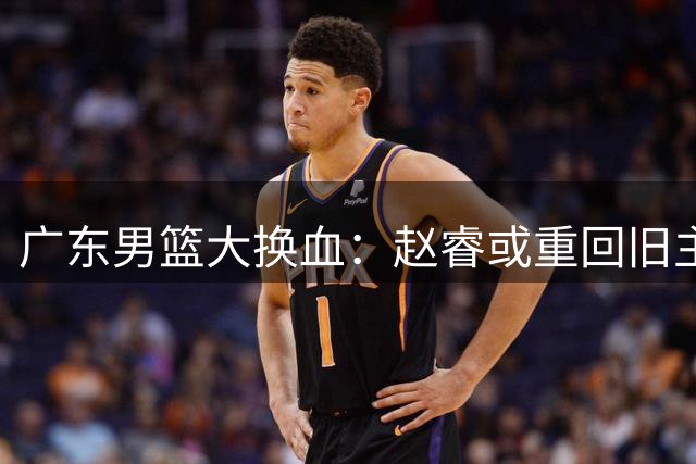 广东男篮大换血：赵睿或重回旧主，奎因离队引发连锁反应