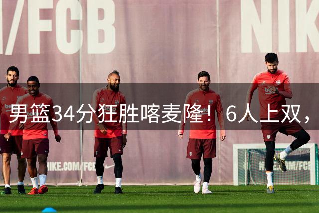 男篮34分狂胜喀麦隆！6人上双，赵继伟划水，对手纯旅游球队！